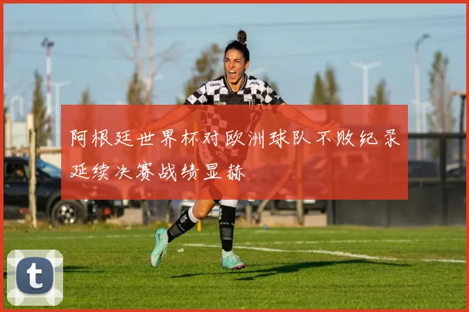 阿根廷世界杯对欧洲球队不败纪录延续决赛战绩显赫