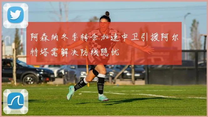 阿森纳冬季转会加速中卫引援阿尔特塔需解决防线隐忧